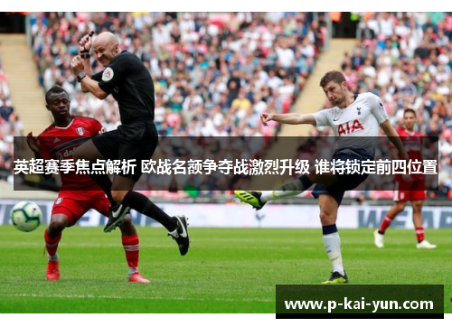 英超赛季焦点解析 欧战名额争夺战激烈升级 谁将锁定前四位置