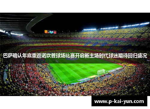 巴萨确认年底重返诺坎普球场比赛开启新主场时代球迷期待回归盛况